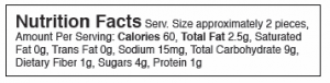 Nutrition Facts Serv. Size approximately 2 pieces, Amount Per Serving: Calories 60, Total Fat 2.5g, Saturated Fat 0g, Trans Fat 0g, Sodium 15mg, Total Carbohydrate 9g, Dietary Fiber 1g, Sugars 4g, Protein 1g